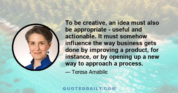 To be creative, an idea must also be appropriate - useful and actionable. It must somehow influence the way business gets done by improving a product, for instance, or by opening up a new way to approach a process.