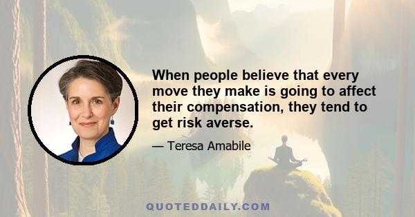 When people believe that every move they make is going to affect their compensation, they tend to get risk averse.