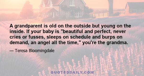 A grandparent is old on the outside but young on the inside. If your baby is beautiful and perfect, never cries or fusses, sleeps on schedule and burps on demand, an angel all the time, you're the grandma.