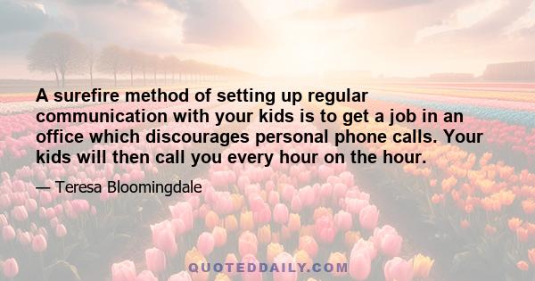 A surefire method of setting up regular communication with your kids is to get a job in an office which discourages personal phone calls. Your kids will then call you every hour on the hour.