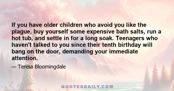 If you have older children who avoid you like the plague, buy yourself some expensive bath salts, run a hot tub, and settle in for a long soak. Teenagers who haven't talked to you since their tenth birthday will bang on 