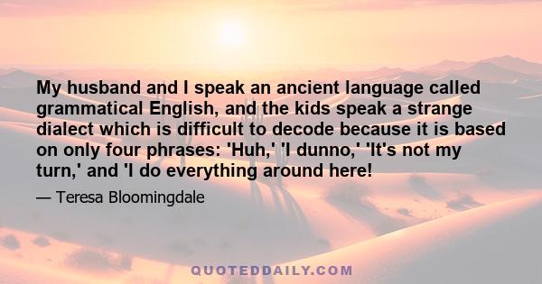 My husband and I speak an ancient language called grammatical English, and the kids speak a strange dialect which is difficult to decode because it is based on only four phrases: 'Huh,' 'I dunno,' 'It's not my turn,'