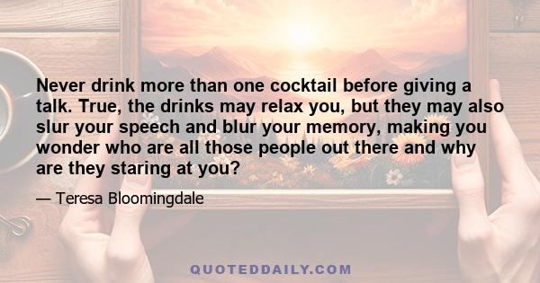 Never drink more than one cocktail before giving a talk. True, the drinks may relax you, but they may also slur your speech and blur your memory, making you wonder who are all those people out there and why are they