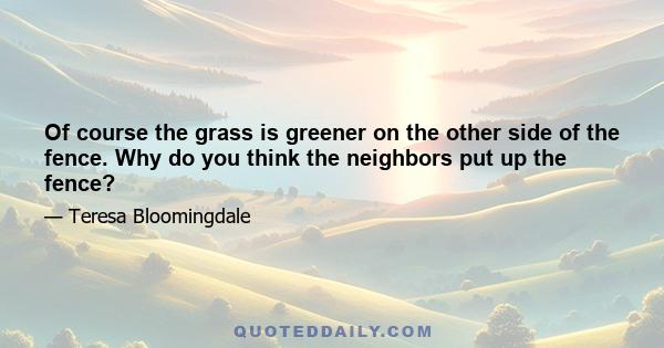 Of course the grass is greener on the other side of the fence. Why do you think the neighbors put up the fence?