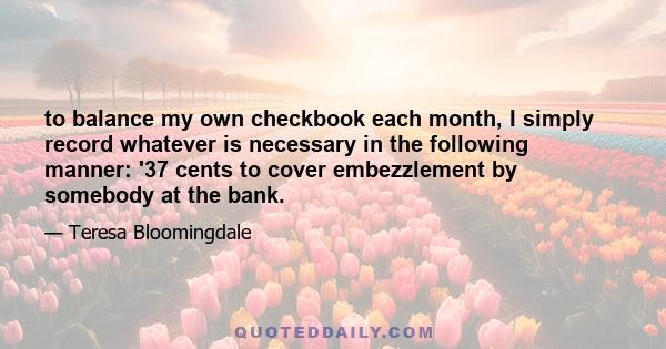 to balance my own checkbook each month, I simply record whatever is necessary in the following manner: '37 cents to cover embezzlement by somebody at the bank.