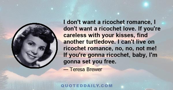 I don't want a ricochet romance, I don't want a ricochet love. If you're careless with your kisses, find another turtledove. I can't live on ricochet romance, no, no, not me! If you're gonna ricochet, baby, I'm gonna