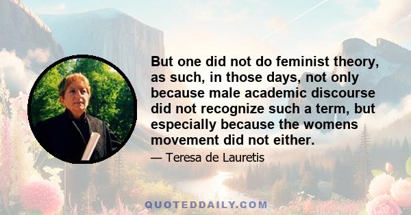 But one did not do feminist theory, as such, in those days, not only because male academic discourse did not recognize such a term, but especially because the womens movement did not either.