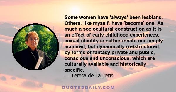 Some women have 'always' been lesbians. Others, like myself, have 'become' one. As much a sociocultural construction as it is an effect of early childhood experiences, sexual identity is nether innate nor simply