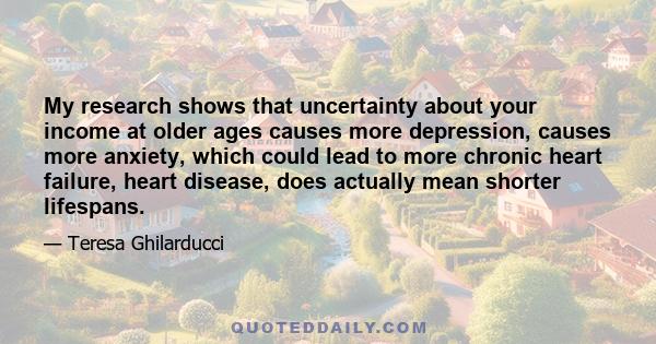 My research shows that uncertainty about your income at older ages causes more depression, causes more anxiety, which could lead to more chronic heart failure, heart disease, does actually mean shorter lifespans.