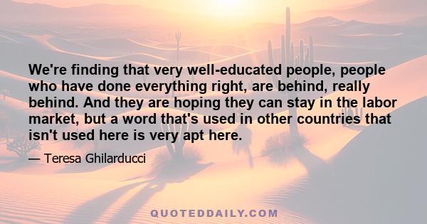 We're finding that very well-educated people, people who have done everything right, are behind, really behind. And they are hoping they can stay in the labor market, but a word that's used in other countries that isn't 