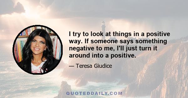 I try to look at things in a positive way. If someone says something negative to me, I'll just turn it around into a positive.