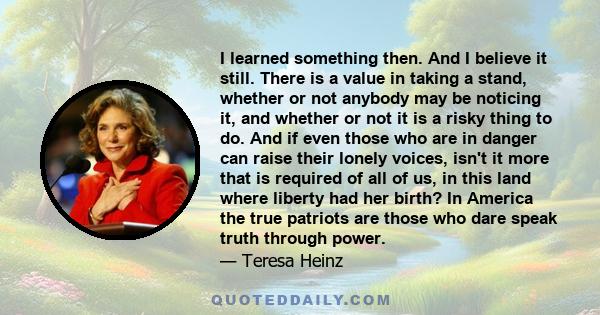 I learned something then. And I believe it still. There is a value in taking a stand, whether or not anybody may be noticing it, and whether or not it is a risky thing to do. And if even those who are in danger can