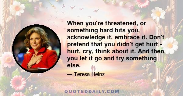 When you're threatened, or something hard hits you, acknowledge it, embrace it. Don't pretend that you didn't get hurt - hurt, cry, think about it. And then you let it go and try something else.