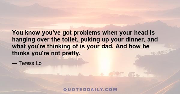 You know you've got problems when your head is hanging over the toilet, puking up your dinner, and what you're thinking of is your dad. And how he thinks you're not pretty.