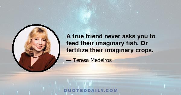 A true friend never asks you to feed their imaginary fish. Or fertilize their imaginary crops.