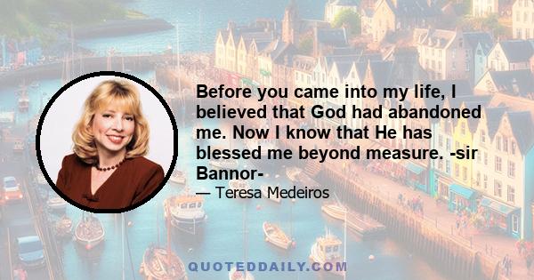 Before you came into my life, I believed that God had abandoned me. Now I know that He has blessed me beyond measure. -sir Bannor-