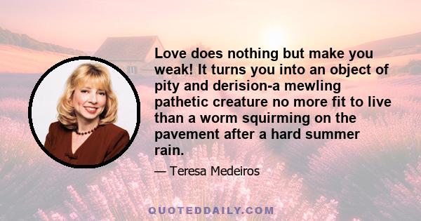 Love does nothing but make you weak! It turns you into an object of pity and derision-a mewling pathetic creature no more fit to live than a worm squirming on the pavement after a hard summer rain.