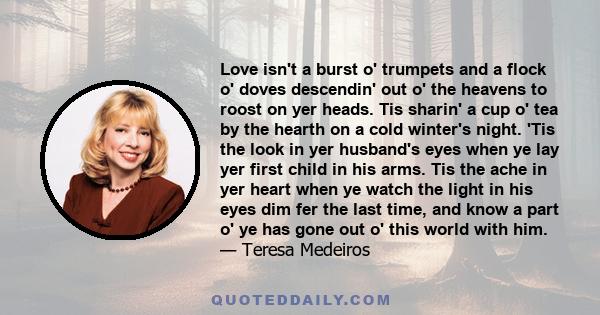 Love isn't a burst o' trumpets and a flock o' doves descendin' out o' the heavens to roost on yer heads. Tis sharin' a cup o' tea by the hearth on a cold winter's night. 'Tis the look in yer husband's eyes when ye lay