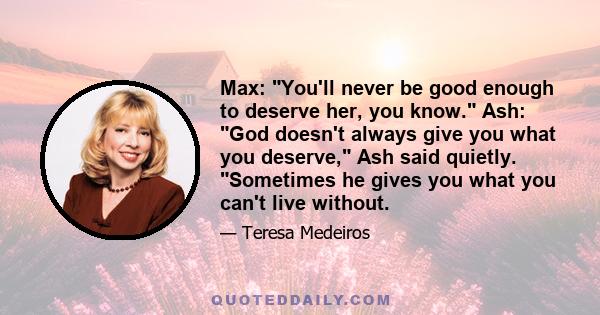 Max: You'll never be good enough to deserve her, you know. Ash: God doesn't always give you what you deserve, Ash said quietly. Sometimes he gives you what you can't live without.