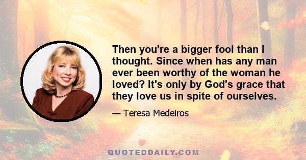 Then you're a bigger fool than I thought. Since when has any man ever been worthy of the woman he loved? It's only by God's grace that they love us in spite of ourselves.