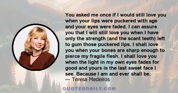 You asked me once if I would still love you when your lips were puckered with age and your eyes were faded. I can assure you that I will still love you when I have only the strength (and the scant teeth) left to gum