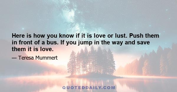 Here is how you know if it is love or lust. Push them in front of a bus. If you jump in the way and save them it is love.