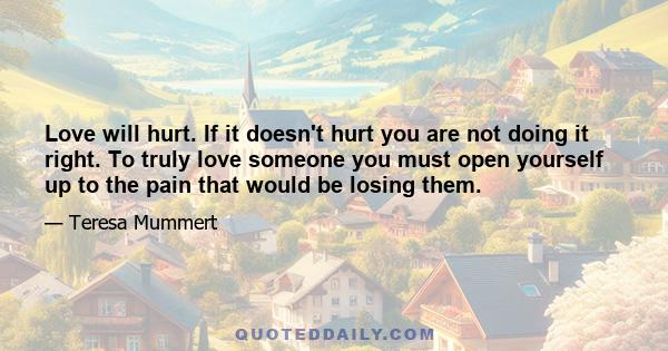 Love will hurt. If it doesn't hurt you are not doing it right. To truly love someone you must open yourself up to the pain that would be losing them.