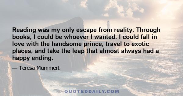 Reading was my only escape from reality. Through books, I could be whoever I wanted. I could fall in love with the handsome prince, travel to exotic places, and take the leap that almost always had a happy ending.