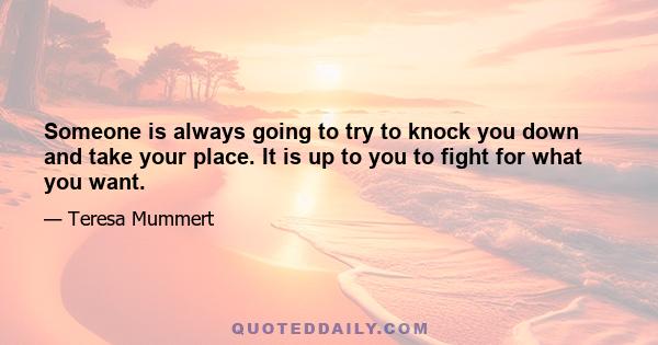 Someone is always going to try to knock you down and take your place. It is up to you to fight for what you want.