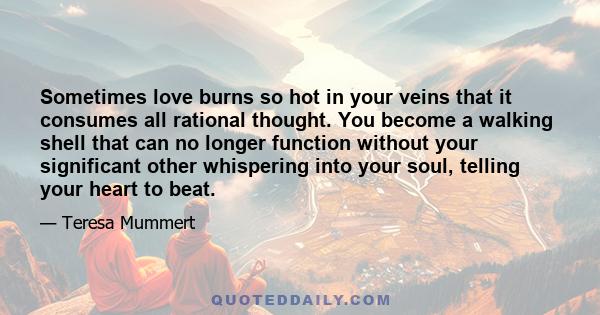 Sometimes love burns so hot in your veins that it consumes all rational thought. You become a walking shell that can no longer function without your significant other whispering into your soul, telling your heart to