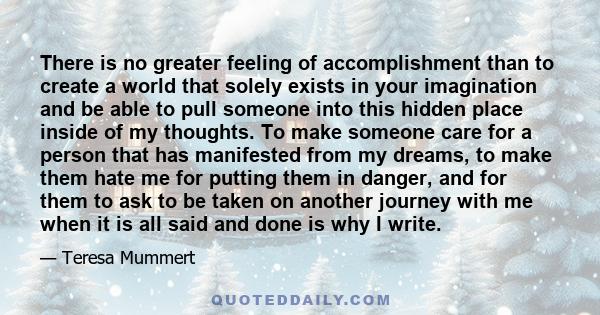 There is no greater feeling of accomplishment than to create a world that solely exists in your imagination and be able to pull someone into this hidden place inside of my thoughts. To make someone care for a person