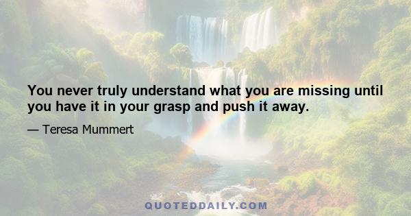 You never truly understand what you are missing until you have it in your grasp and push it away.