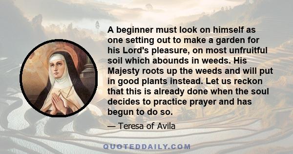 A beginner must look on himself as one setting out to make a garden for his Lord's pleasure, on most unfruitful soil which abounds in weeds. His Majesty roots up the weeds and will put in good plants instead. Let us