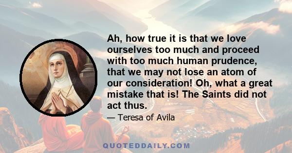 Ah, how true it is that we love ourselves too much and proceed with too much human prudence, that we may not lose an atom of our consideration! Oh, what a great mistake that is! The Saints did not act thus.