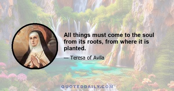 All things must come to the soul from its roots, from where it is planted.