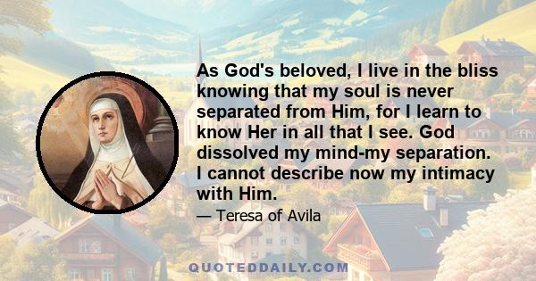 As God's beloved, I live in the bliss knowing that my soul is never separated from Him, for I learn to know Her in all that I see. God dissolved my mind-my separation. I cannot describe now my intimacy with Him.