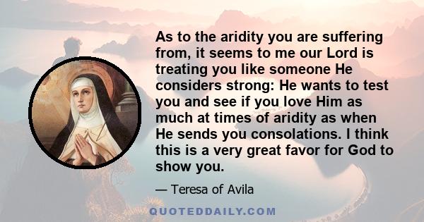 As to the aridity you are suffering from, it seems to me our Lord is treating you like someone He considers strong: He wants to test you and see if you love Him as much at times of aridity as when He sends you