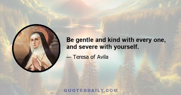 Be gentle and kind with every one, and severe with yourself.