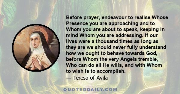 Before prayer, endeavour to realise Whose Presence you are approaching and to Whom you are about to speak, keeping in mind Whom you are addressing. If our lives were a thousand times as long as they are we should never