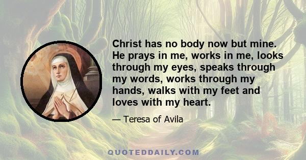 Christ has no body now but mine. He prays in me, works in me, looks through my eyes, speaks through my words, works through my hands, walks with my feet and loves with my heart.