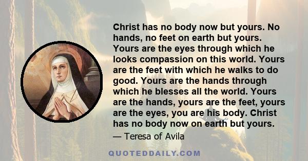 Christ has no body now but yours. No hands, no feet on earth but yours. Yours are the eyes through which he looks compassion on this world. Yours are the feet with which he walks to do good. Yours are the hands through