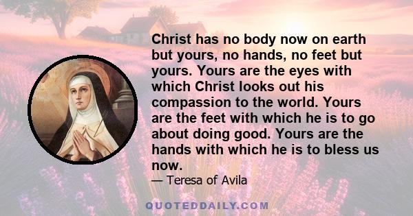 Christ has no body now on earth but yours, no hands, no feet but yours. Yours are the eyes with which Christ looks out his compassion to the world. Yours are the feet with which he is to go about doing good. Yours are