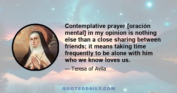 Contemplative prayer [oración mental] in my opinion is nothing else than a close sharing between friends; it means taking time frequently to be alone with him who we know loves us.