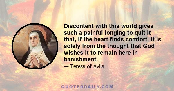 Discontent with this world gives such a painful longing to quit it that, if the heart finds comfort, it is solely from the thought that God wishes it to remain here in banishment.