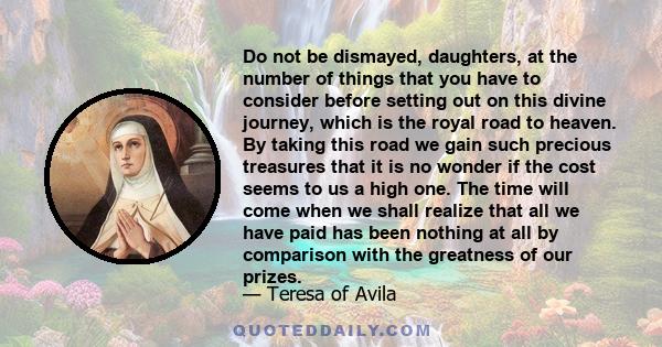 Do not be dismayed, daughters, at the number of things that you have to consider before setting out on this divine journey, which is the royal road to heaven. By taking this road we gain such precious treasures that it