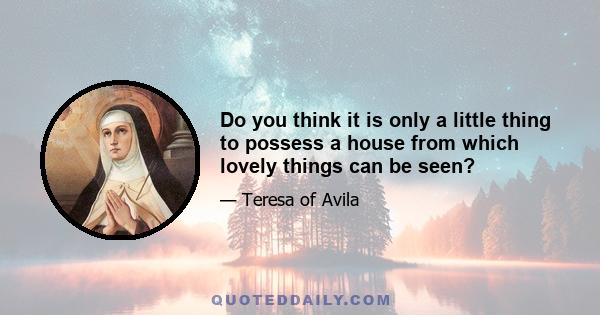 Do you think it is only a little thing to possess a house from which lovely things can be seen?