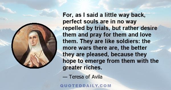 For, as I said a little way back, perfect souls are in no way repelled by trials, but rather desire them and pray for them and love them. They are like soldiers: the more wars there are, the better they are pleased,