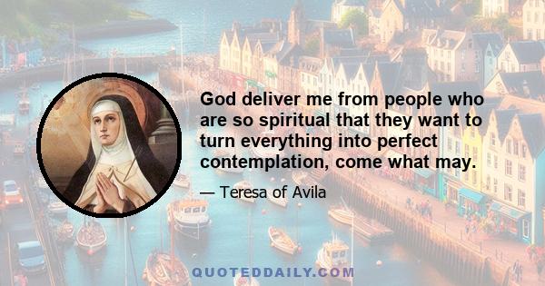 God deliver me from people who are so spiritual that they want to turn everything into perfect contemplation, come what may.