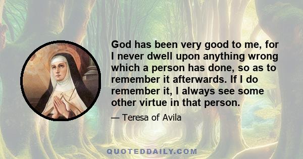 God has been very good to me, for I never dwell upon anything wrong which a person has done, so as to remember it afterwards. If I do remember it, I always see some other virtue in that person.