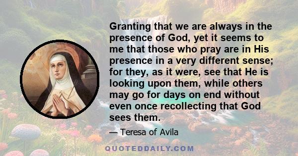 Granting that we are always in the presence of God, yet it seems to me that those who pray are in His presence in a very different sense; for they, as it were, see that He is looking upon them, while others may go for